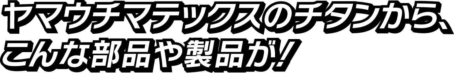 ヤマウチマテックスのチタンから、こんな部品や製品が！